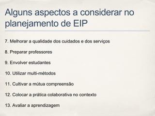 Alguns aspectos a considerar no
planejamento de EIP
7. Melhorar a qualidade dos cuidados e dos serviços
8. Preparar professores
9. Envolver estudantes
10. Utilizar multi-métodos
11. Cultivar a mútua compreensão
12. Colocar a prática colaborativa no contexto
13. Avaliar a aprendizagem
 