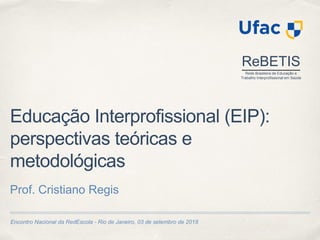 Encontro Nacional da RedEscola - Rio de Janeiro, 03 de setembro de 2018
Educação Interprofissional (EIP):
perspectivas teóricas e
metodológicas
Prof. Cristiano Regis
ReBETIS
Rede Brasileira de Educação e
Trabalho Interprofissional em Saúde
 