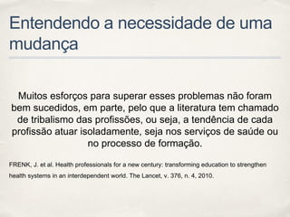 Entendendo a necessidade de uma
mudança
Muitos esforços para superar esses problemas não foram
bem sucedidos, em parte, pelo que a literatura tem chamado
de tribalismo das profissões, ou seja, a tendência de cada
profissão atuar isoladamente, seja nos serviços de saúde ou
no processo de formação.
FRENK, J. et al. Health professionals for a new century: transforming education to strengthen
health systems in an interdependent world. The Lancet, v. 376, n. 4, 2010.
 