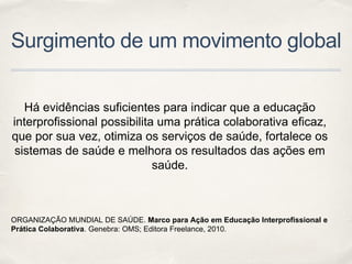 Surgimento de um movimento global
Há evidências suficientes para indicar que a educação
interprofissional possibilita uma prática colaborativa eficaz,
que por sua vez, otimiza os serviços de saúde, fortalece os
sistemas de saúde e melhora os resultados das ações em
saúde.
ORGANIZAÇÃO MUNDIAL DE SAÚDE. Marco para Ação em Educação Interprofissional e
Prática Colaborativa. Genebra: OMS; Editora Freelance, 2010.
 