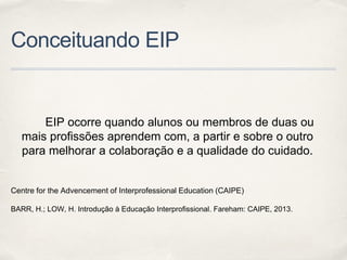 Conceituando EIP
EIP ocorre quando alunos ou membros de duas ou
mais profissões aprendem com, a partir e sobre o outro
para melhorar a colaboração e a qualidade do cuidado.
Centre for the Advencement of Interprofessional Education (CAIPE)
BARR, H.; LOW, H. Introdução à Educação Interprofissional. Fareham: CAIPE, 2013.
 