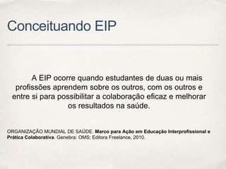 Conceituando EIP
A EIP ocorre quando estudantes de duas ou mais
profissões aprendem sobre os outros, com os outros e
entre si para possibilitar a colaboração eficaz e melhorar
os resultados na saúde.
ORGANIZAÇÃO MUNDIAL DE SAÚDE. Marco para Ação em Educação Interprofissional e
Prática Colaborativa. Genebra: OMS; Editora Freelance, 2010.
 