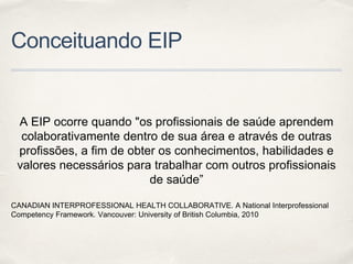 Conceituando EIP
A EIP ocorre quando "os profissionais de saúde aprendem
colaborativamente dentro de sua área e através de outras
profissões, a fim de obter os conhecimentos, habilidades e
valores necessários para trabalhar com outros profissionais
de saúde”
CANADIAN INTERPROFESSIONAL HEALTH COLLABORATIVE. A National Interprofessional
Competency Framework. Vancouver: University of British Columbia, 2010
 