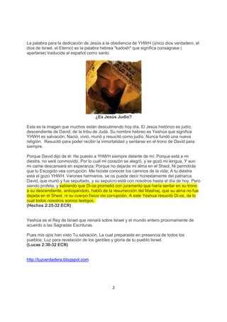 La palabra para la dedicación de Jesús a la obediencia de YHWH (único dios verdadero, el
dios de Israel, el Eterno) es la palabra hebrea "kadosh" que significa consagrase (
apartarse) traducida al español como santo.




                                    ¿Es Jesús Judío?

Esta es la imagen que muchos están descubriendo hoy día. El Jesús histórico es judío,
descendiente de David, de la tribu de Judá. Su nombre hebreo es Yeshúa que significa
YHWH es salvación. Nació, vivió, murió y resucitó como judío. Nunca fundó una nueva
religíón. Resucitó para poder recibir la inmortalidad y sentarse en el trono de David para
siempre.

Porque David dijo de él: He puesto a YHWH siempre delante de mí; Porque está a mi
diestra, no seré conmovido. Por lo cual mi corazón se alegró, y se gozó mi lengua, Y aun
mi carne descansará en esperanza; Porque no dejarás mi alma en el Sheol, Ni permitirás
que tu Escogido vea corrupción. Me hiciste conocer los caminos de la vida; A tu diestra
está el gozo YHWH. Varones hermanos, se os puede decir honestamente del patriarca
David, que murió y fue sepultado, y su sepulcro está con nosotros hasta el día de hoy. Pero
siendo profeta, y sabiendo que Di-os prometió con juramento que haría sentar en su trono
a su descendiente, anticipándolo, habló de la resurrección del Mashiaj, que su alma no fue
dejada en el Sheol, ni su cuerpo físico vio corrupción. A este Yeshua resucitó Di-os, de lo
cual todos nosotros somos testigos.
(Hechos 2:25-32 ECR)


Yeshúa es el Rey de Israel que reinará sobre Israel y el mundo entero proximamente de
acuerdo a las Sagradas Escrituras.

Pues mis ojos han visto Tu salvación, La cual preparaste en presencia de todos los
pueblos: Luz para revelación de los gentiles y gloria de tu pueblo Israel.
(Lucas 2:30-32 ECR)


http://luzverdadera.blogspot.com




                                              2
 