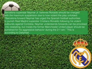 Barcelona superstar Neymar Jr. believes Ronaldo should be charged
with the maximum suspension due to how violent the play unfolded.
“Barcelona forward Neymar has urged the Spanish football authorities
to punish Real Madrid superstar Cristiano Ronaldo following his violent
outbursts against Cordoba. Neymar understands forwards can be provoked
into retaliating, but insists the former Manchester United player should be
punished for his aggressive behavior during the 2-1 win.” This is
according to Dailymail.
 