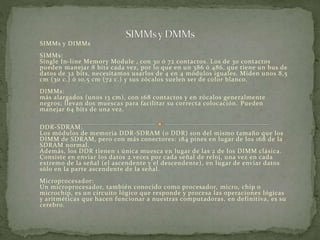 SIMMs y DIMMs 
SIMMs: 
Single In-line Memory Module , con 30 ó 72 contactos. Los de 30 contactos 
pueden manejar 8 bits cada vez, por lo que en un 386 ó 486, que tiene un bus de 
datos de 32 bits, necesitamos usarlos de 4 en 4 módulos iguales. Miden unos 8,5 
cm (30 c.) ó 10,5 cm (72 c.) y sus zócalos suelen ser de color blanco. 
DIMMs: 
más alargados (unos 13 cm), con 168 contactos y en zócalos generalmente 
negros; llevan dos muescas para facilitar su correcta colocación. Pueden 
manejar 64 bits de una vez. 
DDR-SDRAM: 
Los módulos de memoria DDR-SDRAM (o DDR) son del mismo tamaño que los 
DIMM de SDRAM, pero con más conectores: 184 pines en lugar de los 168 de la 
SDRAM normal. 
Además, los DDR tienen 1 única muesca en lugar de las 2 de los DIMM clásica. 
Consiste en enviar los datos 2 veces por cada señal de reloj, una vez en cada 
extremo de la señal (el ascendente y el descendente), en lugar de enviar datos 
sólo en la parte ascendente de la señal. 
Microprocesador: 
Un microprocesador, también conocido como procesador, micro, chip o 
microchip, es un circuito lógico que responde y procesa las operaciones lógicas 
y aritméticas que hacen funcionar a nuestras computadoras, en def initiva, es su 
cerebro. 
