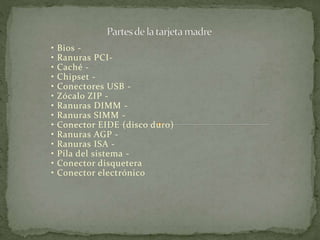 • Bios - 
• Ranuras PCI- 
• Caché - 
• Chipset - 
• Conectores USB - 
• Zócalo ZIP - 
• Ranuras DIMM - 
• Ranuras SIMM - 
• Conector EIDE (disco duro) 
• Ranuras AGP - 
• Ranuras ISA - 
• Pila del sistema - 
• Conector disquetera 
• Conector electrónico 
 