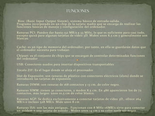 Bios: (Basic Input Output Sistem), sistema básico de entrada-salida. 
Programa incorporado en un chip de la tarjeta madre que se encarga de realizar las 
funciones básicas de manejo y conf iguración del ordenador. 
Ranuras PCI: Pueden dar hasta 132 MB/s a 33 MHz, lo que es suf iciente para casi todo, 
excepto quizá para algunas tarjetas de vídeo 3D. Miden unos 8,5 cm y generalmente son 
blancas. 
Caché: es un tipo de memoria del ordenador; por tanto, en ella se guardarán datos que 
el ordenador necesita para trabajar. 
Chipset: es el conjunto de chips que se encargan de controlar determinadas funciones 
del ordenador 
USB: Conectores usados para insertar dispositivos transportables 
Zócalo ZIF: Es el lugar donde se aloja el procesador 
Slot de Expansión: son ranuras de plástico con conectores eléctricos (slots) donde se 
introducen las tarjetas de expansión 
Ranuras DIMM: son ranuras de 168 contactos y 13 cm. de color negro. 
Ranuras SIMM: tienen 30 conectores, y meden 8,5 cm. En 486 aparecieron los de 72 
contactos, más largos: unos 10,5 cm de color blanco. 
Ranuras AGP: Se dedica exclusivamente a conectar tarjetas de vídeo 3D,. ofrece 264 
MB/s o incluso 528 MB/s. Mide unos 8 cm 
Ranuras ISA: son las más antiguas,. Funcionan con 8 MHz -16MB/s sirve para conectar 
un módem o una tarjeta de sonido , Miden unos 14 cm y su color suele ser negro 
 