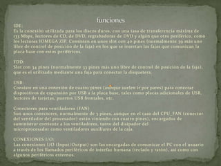 IDE: 
Es la conexión utilizada para los discos duros, con una tasa de transferencia máxima de 
133 Mbps, lectores de CD, de DVD, regrabadoras de DVD y algún que otro periférico, como 
los lectores IOMEGA ZIP. Consisten en unos slot con 40 pines (normalmente 39 más uno 
libre de control de posición de la faja) en los que se insertan las fajas que comunican la 
placa base con estos periféricos. 
FDD: 
Slot con 34 pines (normalmente 33 pines más uno libre de control de posición de la faja), 
que es el utilizado mediante una faja para conectar la disquetera. 
USB: 
Consiste en una conexión de cuatro pines (aunque suelen ir por pares) para conectar 
dispositivos de expansión por USB a la placa base, tales como placas adicionales de USB, 
lectores de tarjetas, puertos USB frontales, etc. 
Conectores para ventiladores (FAN) 
Son unos conectores, normalmente de 3 pines, aunque en el caso del CPU_FAN (conector 
del ventilador del procesador) están viniendo con cuatro pines), encargados de 
suministrar corriente a los ventiladores, tanto del disipador del 
microprocesador como ventiladores auxiliares de la caja. 
CONEXIONES I/O: 
Las conexiones I/O (Input/Output) son las encargadas de comunicar el PC con el usuario 
a través de los llamados periféricos de interfaz humana (teclado y ratón), así como con 
algunos periféricos externos. 
 