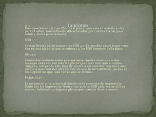 PS/2 : 
Dos conectores del tipo PS2, de 6 pines, uno para el teclado y otro 
para el ratón, normalmente diferenciados por colores (verde para 
ratón y malva para teclado). 
USB: 
Suelen llevar cuatro conectores USB 2.0 En muchor casos traen otros 
dos en una plaquita que se conecta a los USB internos de la placa. 
RS-232: 
Conocidos también como puertos serie. Suelen traer uno o dos 
(aunque cada vez son mas las placas que traen solo uno e incluso 
ninguno, relegando este tipo de puerto a un conector interno y una 
plaquita para instalar sólo en caso de que lo necesitemos), ya que es 
un dispositivo que cada vez se utiliza menos). 
PARALELO : 
Es un puerto cuya principal misión es la conexión de impresoras. 
Dado que las impresoras vienen con puerto USB cada vez se utiliza 
menos, habiendo ya algunas placas que carecen de este puerto. 
 