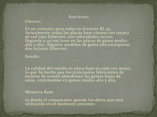 Ethernet: 
Es un conector para redes en formato RJ-45. 
Actualmente todas las placas base vienen con tarjeta 
de red tipo Ethernet, con velocidades 10/100, 
llegando a 10/100/1000 en las placas de gama media-alta 
y alta. Algunos modelos de gama alta incorporan 
dos tarjetas Ethernet. 
Sonido: 
La calidad del sonido en placa base es cada vez mejor, 
lo que ha hecho que los principales fabricantes de 
tarjetas de sonido abandonen las gamas bajas de 
estas, centrándose en gamas media-alta y alta. 
Memoria Ram: 
es donde el computador guarda los datos que está 
utilizando en el momento presente. 
 