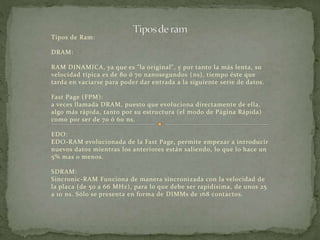 Tipos de Ram: 
DRAM: 
RAM DINAMICA, ya que es "la original", y por tanto la más lenta, su 
velocidad típica es de 80 ó 70 nanosegundos (ns), tiempo éste que 
tarda en vaciarse para poder dar entrada a la siguiente serie de datos. 
Fast Page (FPM): 
a veces llamada DRAM, puesto que evoluciona directamente de ella, 
algo más rápida, tanto por su estructura (el modo de Página Rápida) 
como por ser de 70 ó 60 ns. 
EDO: 
EDO-RAM evolucionada de la Fast Page, permite empezar a introducir 
nuevos datos mientras los anteriores están saliendo, lo que lo hace un 
5% mas o menos. 
SDRAM: 
Sincronic-RAM Funciona de manera sincronizada con la velocidad de 
la placa (de 50 a 66 MHz), para lo que debe ser rapidísima, de unos 25 
a 10 ns. Sólo se presenta en forma de DIMMs de 168 contactos. 
 