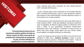 .Arte, inspirada pelas novas conquistas do novo Estado Operário
[1917, revolução bolchevique];
. A arte, inspirada pelas novas conquistas do novo Estado Operário
[1917, revolução bolchevique], usava as novas perspectivas abertas
pela máquina e pela industrialização, servindo objectivos sociais e a
construção de um mundo socialista;

O Construtivismo Russo foi um
movimento estético-político iniciado na
Rússia a partir de 1919, como parte do
contexto dos movimentos de vanguarda
no país, de forte influência na
arquitectura e na arte ocidental.

. O Construtivismo como movimento activo durou até 1934, tanto na
União Soviética (URSS - União das Repúblicas Socialistas Soviéticas)
como na República de Weimar (regime político na Alemanha entre
1919 e 1933], as suas proposições inovadoras influenciaram
fortemente toda a arte moderna, e estiveram na base do que se
define hoje como design, tendo alguns dos seus artistas estado
mesmo ligados á fundação da Bauhaus na Alemanha;
. A partir do Congresso dos Escritores de 1934 a única forma de arte
admitida na URSS seria o Realismo Socialista e todas as outras
tendências artísticas durante o Stalinismo (Josef Staline – líder da
URSS entre 1922 e 1953 ) seriam consideradas formalistas.

 