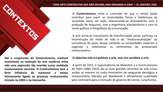 “UMA ARTE CONSTRUTIVA QUE NÃO DECORA, MAS ORGANIZA A VIDA” – EL LISSITZKY, 1922

.O Construtivismo tinha a convicção de que o artista podia
contribuir para suprir as necessidades físicas e intelectuais da
sociedade como um todo, relacionando-se directamente com a
produção de máquinas, com a engenharia arquitectónica e com os
meios gráficos e fotográficos de comunicação.
.A arte torna-se instrumento de transformação social, participa na
reconstrução do modo de vida e da “revolucionarização” da
consciência do povo, deseja satisfazer as necessidades materiais e
organizar e sistematizar os sentimentos do proletariado
revolucionário –
Até o surgimento do Construtivismo, nenhum
movimento na evolução da arte moderna tinha
sido uma expressão tão inserida numa realidade
revolucionária concreta. O Construtivismo teve a
forte influência do marxismo e estava
intimamente ligado ao processo revolucionário
iniciado na URSS e na Alemanha.

.O objectivo não era politizar a arte, mas sim socializar a arte.

.A partir de 1915, o Suprematismo de Malevitch e o Construtivismo
de Tatlin (1885-1953) são as duas grandes correntes da arte russa;
ambas se inserem no vasto movimento da vanguarda ideológica e
revolucionária, liderada por Maiakovski e oficialmente sustentada
pelo comissário para a instrução do governo de Lenine, Lunacharsky.

 