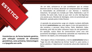.De um lado, achavam-se os que acreditavam que os artistas
deveriam servir às massas, deveriam ser compreensíveis em relação
às necessidades do proletariado e usar técnicas e materiais
industriais. Tal posição era incitada por Tatlin, Rodchenko e por El
Lissitzky. Do outro lado, havia os que viam na arte não-figurativa
uma poesia pura, liberada de ideologias, como era proclamado por
Malevitch, apoiado pelos irmãos Pevsner.
.A oposição de pensamentos surge em relação à própria definição
do termo construtivismo que, para alguns é uma arte geométrica e
não mimética, e permeia, dessa forma, Tatlin, Malevitch, Gabo,
Kandinsky, pelo fato de todos utilizarem traços da arte geométrica.
Em oposição, outros falam do construtivismo como uma arte
puramente tecnológica, estritamente submetida aos imperativos do
material e do objeto, uma antecipação do Design.

Caracterizou-se, de forma bastante genérica,
pela utilização constante de elementos
. Para alguns críticos e historiadores, o termo construtivismo toma o
geométricos, cores primárias, fotomontagem “lugar da arte não objectiva (as formas “puras”) e, para outros, o
e a tipografia sem serifa.
termo substitui o "objectivismo" oriundo da cultura dos materiais de
Tatlin.

 