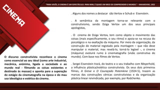 “PARA VOCÊS, O CINEMA É UM ESPECTÁCULO. PARA MIM, É QUASE UM MEIO DE COMPREENDER O MUNDO.” – MAIAKOVSKI, 1922

. Alguns dos nomes a destacar são Vertov e Schub e Eisenstein.
. A semântica da montagem torna-se relevante com o
construtivismo, sendo Dziga Vertov um dos seus principais
apologistas,

O discurso construtivista reconhece o cinema
como essencial ao seu ideal (como arte industrial,
mecânica, anónima, ligada a sociedade e ao
mundo real - filmando as coisas existentes e
destinado às massas) e aponta para a superação
do estágio da cinematografia na época e do mau
uso ideológico e estético do cinema.

. O cinema de Dziga Vertov, tem como objeto o movimento das
coisas (mais especificamente, o seu ritmo) e apoia-se na recusa do
psicológico e na exaltação da máquina. Por meio da organização, da
construção do material registado pela montagem – que não deve
manipular o material, mas revelá-lo, torná-lo legível -, o cinema
(máquina) evoluirá rumo à cinematografia (visão construtiva do
mundo). Com base nos filmes de Vertov.
. Sergei Eisenstein trará, do teatro e o seu trabalho com Meyerhold,
a influência plástica/estética construtivista. Os seus dois primeiros
filmes, A Greve e O Couraçado Potemkine (1924-5), trazem as
marcas das construções cénicas construtivistas e da organização
plástica linear reivindicada, por exemplo, por Rodchenko.

 
