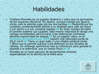 Habilidades  Cristiano Ronaldo es un jugador dinámico y veloz que se aprovecha de los espacios ofensivos. Es diestro, aunque maneja por igual la zurda, esto le permite jugar por las dos bandas. 94  Desborda por los costados constantemente debido a su facilidad para salir por fuera o por dentro y a sus variados regates. 95  Su buen manejo de balón le permite acelerar sus jugadas, esta misma velocidad le otorga una ventaja considerable para encarar a las defensivas contrarias, dándole superioridad en ataque. 94  Es un jugador veloz, en la  Eurocopa de Austria/Suiza 2008  registró una velocidad punta de 29,41 km/h. 96  Tiene un gran salto y una notable estatura (mide 1,86m) que le permite superar a los defensas en los remates de cabeza, sin embargo aprovecha más su colocación para ganarle la espalda a la defensiva, que su fuerza física. 94   95 Ronaldo es un buen ejecutor de lanzamientos directos, especializado en la técnica de la folha seca 