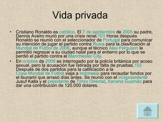 Vida privada  Cristiano Ronaldo es  católico . El  7 de septiembre  de  2005  su padre, Dennis Aveiro murió por una crisis renal. 101  Horas después Ronaldo se reunió con el seleccionador de  Portugal  para comunicar su intención de jugar el partido contra  Rusia  para la clasificación al  Mundial de Fútbol de 2006 , aunque el técnico  Alex Ferguson  le permitió regresar a su ciudad natal para el entierro por lo que se perdió el partido contra el  Manchester City . En  octubre  de  2006  es interrogado por la policía británica por acoso sexual, pero la acusación fue retirada por falta de pruebas. 102  Después de dos partidos para la calificación a la  Copa Mundial de Fútbol  viaja a  Indonesia  para recaudar fondos por el tsunami que arrasó días antes. Se reunió con el  vicepresidente  Jusuf Kalla y el  presidente  de  Timor Oriental ,  Xanana Gusmão  para dar una contribución de 120.000 dolares. 