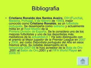 Bibliografia Cristiano Ronaldo dos Santos Aveiro ,  OIH  ( Funchal ,  Madeira ,  Portugal ,  5 de febrero  de  1985 ), mejor conocido como  Cristiano Ronaldo , es un  futbolista   portugués . Se desempeña como  extremo  y actualmente milita en el  Real Madrid  de la  Primera División de España . Se le considera uno de los mejores futbolistas y uno de los deportistas más mediáticos de la  actualidad . 6   7  Ha sido distinguido con el premio al  Mejor jugador de la Premier League  en  2007  y  2008 , así como  Deportista portugués del Año  en esos mismos años. Su notable desempeño en la  temporada 2007-08  le hizo acreedor de la  Bota de Oro ,200 8  el  Balón de Oro ,200 9  y el  FIFA World Player  en  2008 . 10 