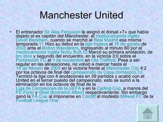 Manchester United El entrenador  Sir Alex Ferguson  le asignó el dorsal «7» que había dejado el ex capitán del Manchester, el  mediocampista   inglés   David Beckham , cuando se marchó al  Real Madrid  esa misma temporada. 11  Hizo su debut en la  liga inglesa  el  16 de agosto  de  2003  ante el  Bolton Wanderers , ingresando al minuto 60 por el  mediocampista   inglés   Nicky Butt . 12  Marcó su primera anotación, de  tiro libre  y segundo del encuentro, en la victoria 3:0 sobre el  Portsmouth FC  el  1 de noviembre  en  Old Trafford . Pese a ser regular en las alineaciones, no volvió a marcar hasta el  14 de febrero  de  2004  en la victoria frente al  Manchester City  4:2 por los octavos de final del  campeonato de Copa doméstico . 13  Terminó la liga con 4 anotaciones en 39 partidos y acabó con el United en el tercer puesto del campeonato, esto se sumó a la eliminación en los octavos de final de la  Liga de Campeones de la UEFA  y en la  Carling Cup , a manos del  FC Porto  y  West Bromwich Albion  respectivamente. Sin embargo ganó la  FA Cup  al imponerse en  Cardiff  al modesto  Millwall FC  de la  Football League One   