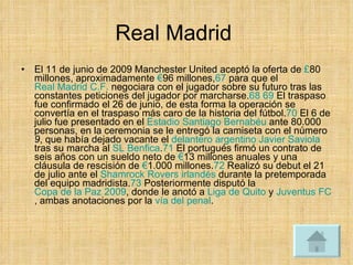 Real Madrid  El 11 de junio de 2009 Manchester United aceptó la oferta de  £ 80 millones, aproximadamente  € 96 millones, 67  para que el  Real Madrid C.F.  negociara con el jugador sobre su futuro tras las constantes peticiones del jugador por marcharse. 68   69  El traspaso fue confirmado el 26 de junio, de esta forma la operación se convertía en el traspaso más caro de la historia del fútbol. 70  El 6 de julio fue presentado en el  Estadio Santiago Bernabéu  ante 80.000 personas, en la ceremonia se le entregó la camiseta con el número  9 , que había dejado vacante el  delantero   argentino   Javier Saviola  tras su marcha al  SL Benfica . 71  El portugués firmó un contrato de seis años con un sueldo neto de  € 13 millones anuales y una cláusula de rescisión de  € 1.000 millones. 72  Realizó su debut el 21 de julio ante el  Shamrock Rovers   irlandés  durante la pretemporada del equipo madridista. 73  Posteriormente disputó la  Copa de la Paz 2009 , donde le anotó a  Liga de Quito  y  Juventus FC , ambas anotaciones por la  vía del penal .  