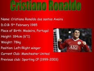 Name: Cristiano Ronaldo dos santos Aveiro
D.O.B: 5th February 1985
Place of Birth: Madeira, Portugal
Height: 184cm (6”1)
Weight: 78kg
Position: Left/Right winger
Current Club: Manchester United
Previous club: Sporting CP (1999-2003)
 