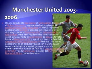    Hizo su debut en la liga inglesa el 16 de agosto de 2003 ante
    el Bolton Wanderers, ingresando al minuto 60 por el
    mediocampista inglés Nicky Butt.[14] Marcó su primera
    anotación, de tiro libre y segundo del encuentro, en la
    victoria 3:0 sobre el Portsmouth FC el 1 de noviembre en
    Old Trafford. Pese a ser regular en las alineaciones, no
    volvió a marcar hasta el 14 de febrero de 2004 en la victoria
    frente al Manchester City 4:2 por los octavos de final del
    campeonato de Copa doméstico.[15] Terminó la liga con 4
    anotaciones en 39 partidos y acabó con el United en el
    tercer puesto del campeonato, esto se sumó a la
    eliminación en los octavos de final de la Liga de Campeones
    de la UEFA y en la Carling Cup, a manos del FC Porto y West
    Bromwich Albion respectivamente
 