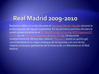    Realizó su debut el 21 de julio ante el Shamrock Rovers irlandés durante la
    pretemporada del equipo madridista. En sus primeros partidos oficiales le
    anotó consecutivamente al RC Deportivo de La Coruña; RCD Espanyol;FC
    Zürich (2), en Liga de Campeones; y Xerez CD (2). Destacando
    notablemente los últimos dos. Ante el Villareal CF anotó su quinto gol,
    convirtiéndose en su mejor arranque de temporada y en uno de los
    mejores arranques goleadores de la historia de un debutante en el Real
    Madrid.
 