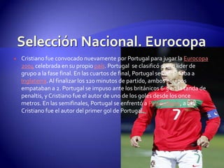    Cristiano fue convocado nuevamente por Portugal para jugar la Eurocopa
    2004 celebrada en su propio país. Portugal se clasificó como líder de
    grupo a la fase final. En las cuartos de final, Portugal se enfrentaba a
    Inglaterra. Al finalizar los 120 minutos de partido, ambos equipos
    empataban a 2. Portugal se impuso ante los británicos 6-5 en la tanda de
    penaltis, y Cristiano fue el autor de uno de los goles desde los once
    metros. En las semifinales, Portugal se enfrentó a Países Bajos, a 2-1.
    Cristiano fue el autor del primer gol de Portugal.
 