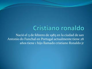 Nació el 5 de febrero de 1985 en la ciudad de san
Antonio do Funchal en Portugal actualmente tiene 28
        años tiene 1 hijo llamado cristiano Ronaldo jr
 
