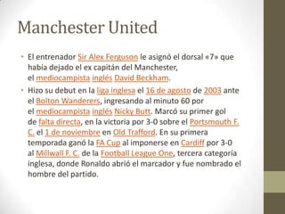 Manchester United
• El entrenador Sir Alex Ferguson le asignó el dorsal «7» que
había dejado el ex capitán del Manchester,
el mediocampista inglés David Beckham.
• Hizo su debut en la liga inglesa el 16 de agosto de 2003 ante
el Bolton Wanderers, ingresando al minuto 60 por
el mediocampista inglés Nicky Butt. Marcó su primer gol
de falta directa, en la victoria por 3-0 sobre el Portsmouth F.
C. el 1 de noviembre en Old Trafford. En su primera
temporada ganó la FA Cup al imponerse en Cardiff por 3-0
al Millwall F. C. de la Football League One, tercera categoría
inglesa, donde Ronaldo abrió el marcador y fue nombrado el
hombre del partido.

 