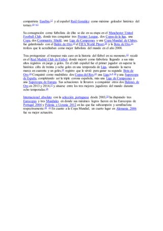 compatriota Eusébio,17 y al español Raúl González como máximo goleador histórico del
torneo.18 n 3
Su consagración como futbolista de élite se dio en su etapa en el Manchester United
Football Club, donde tras conquistar tres Premier League, dos Copas de la liga, una
Copa, dos Community Shield, una Liga de Campeones y una Copa Mundial de Clubes,
fue galardonado con el Balón de Oro,19 el FIFA World Player,20 y la Bota de Oro,21
trofeos que le acreditaban como mejor futbolista del mundo en el año 2008.
Tras protagonizar el traspaso más caro en la historia del fútbol en su momento,22 recaló
en el Real Madrid Club de Fútbol, donde mejoró como futbolista llegando a sus más
altos registros en juego y goles. En el club español fue el primer jugador en superar la
histórica cifra de treinta y ocho goles en una temporada de Liga, situando la nueva
marca en cuarenta y un goles,23 registro que le sirvió para ganar su segunda Bota de
Oro.24 Conquistó como madridista dos Copas del Rey,25 una Liga,n 4 26 y una Supercopa
de España, completando así la triple corona española, más una Liga de Campeones y
una Supercopa de Europa. Sus actuaciones le llevaron a conquistar otros dos Balones de
Oro en 2013 y 2014,27 y situarse entre los tres mejores jugadores del mundo durante
ocho temporadas.28
Internacional absoluto con la selección portuguesa desde 2003,29 ha disputado tres
Eurocopas y tres Mundiales en donde sus máximos logros fueron en las Eurocopas de
Portugal 2004 y Polonia y Ucrania 2012 en las que fue subcampeón y semifinalista
respectivamente.30 31 En cuanto a la Copa Mundial, un cuarto lugar en Alemania 2006
fue su mejor actuación.
 