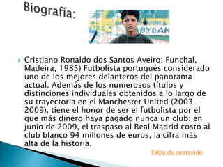  Cristiano Ronaldo dos Santos Aveiro; Funchal,
Madeira, 1985) Futbolista portugués considerado
uno de los mejores delanteros del panorama
actual. Además de los numerosos títulos y
distinciones individuales obtenidos a lo largo de
su trayectoria en el Manchester United (2003-
2009), tiene el honor de ser el futbolista por el
que más dinero haya pagado nunca un club: en
junio de 2009, el traspaso al Real Madrid costó al
club blanco 94 millones de euros, la cifra más
alta de la historia.
Tabla de contenido
 