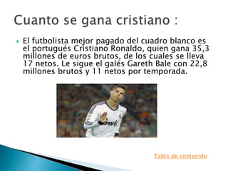  El futbolista mejor pagado del cuadro blanco es
el portugués Cristiano Ronaldo, quien gana 35,3
millones de euros brutos, de los cuales se lleva
17 netos. Le sigue el galés Gareth Bale con 22,8
millones brutos y 11 netos por temporada.
Tabla de contenido
 
