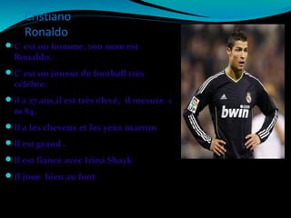 Cristiano
Ronaldo
C' est un homme, son nom est
Ronaldo.
C' est un joueur de football très
célèbre.
il a 27 ans,il est très élevé, il mesure 1
m 84.
Il a les cheveux et les yeux marron
Il est grand .
Il est fiancé avec Irina Shayk
Il joue bien au foot
 