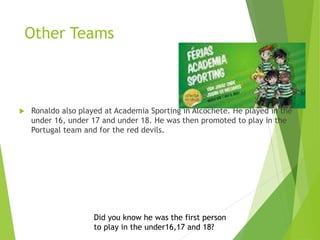 Other Teams
 Ronaldo also played at Academia Sporting in Alcochete. He played in the
under 16, under 17 and under 18. He was then promoted to play in the
Portugal team and for the red devils.
Did you know he was the first person
to play in the under16,17 and 18?
 