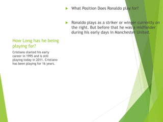 How Long has he being
playing for?
 What Position Does Ronaldo play for?
 Ronaldo plays as a striker or winger currently on
the right. But before that he was a midfielder
during his early days in Manchester United.
Cristiano started his early
career in 1995 and is still
playing today in 2011. Cristiano
has been playing for 16 years.
 