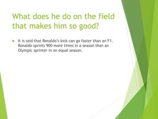 What does he do on the field
that makes him so good?
 It is said that Ronaldo’s kick can go faster than an F1.
Ronaldo sprints 900 more times in a season than an
Olympic sprinter in an equal season.
 