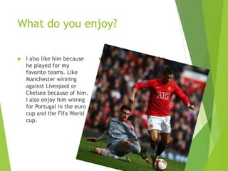 What do you enjoy?
 I also like him because
he played for my
favorite teams. Like
Manchester winning
against Liverpool or
Chelsea because of him.
I also enjoy him wining
for Portugal in the euro
cup and the Fifa World
cup.
 I like how he plays the
game. I also like how he
dominates the other
team to get him the goal
for his team.
 