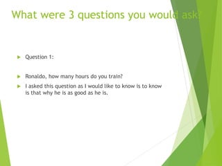 What were 3 questions you would ask?
 Question 1:
 Ronaldo, how many hours do you train?
 I asked this question as I would like to know is to know
is that why he is as good as he is.
 