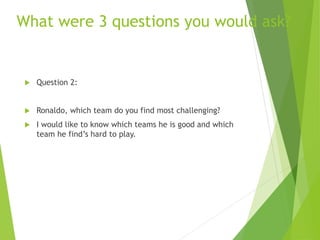 What were 3 questions you would ask?
 Question 2:
 Ronaldo, which team do you find most challenging?
 I would like to know which teams he is good and which
team he find’s hard to play.
 