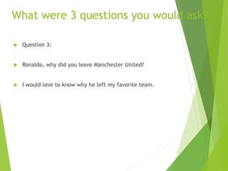 What were 3 questions you would ask?
 Question 3:
 Ronaldo, why did you leave Manchester United?
 I would love to know why he left my favorite team.
 