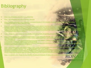 Bibliography
 http://en.wikipedia.org/wiki/C.F._Andorinha
 http://en.wikipedia.org/wiki/Cristiano_Ronaldo
 http://upload.wikimedia.org/wikipedia/commons/thumb/7/73/Cristiano_Ronaldo_in_Real_Madrid_2.jpg/220px-
Cristiano_Ronaldo_in_Real_Madrid_2.jpg
 http://www.google.com.qa/imgres?imgurl=http://www.soccer-training-guide.com/images/soccer-striker-
thumbnail.jpg&imgrefurl=http://www.soccer-training-guide.com/soccer-positions.html&usg=__-6dlIFk-f_GoZH-
MHXAPaqvQxWg=&h=220&w=280&sz=28&hl=en&start=1&zoom=1&tbnid=FNSBeUc6AWfS8M:&tbnh=90&tbnw=114&ei=pnWlT
rq7McnlrAfGqeDODA&prev=/search%3Fq%3Dsoccer%2Bpositions%26um%3D1%26hl%3Den%26safe%3Dactive%26sa%3DN%26sou
t%3D1%26tbm%3Disch&um=1&itbs=1
 http://t0.gstatic.com/images?q=tbn:ANd9GcR29zQNtqvHM9L4SGQDHMjpnEInM2hPWdg5ayt05G48RBuZcLhLXUvJXw
 http://www.google.com.qa/imgres?imgurl=http://www.wallpaperpimper.com/wallpaper/Sport/Soccer/Real-Madrid-1-
53K82I3FJA-1280x960.jpg&imgrefurl=http://www.wallpaperpimper.com/wallpaper/download-wallpaper-Real_Madrid-
size-1280x960-id-
116346.htm&usg=__5_lBw1K00Hb8vgwfOwyUmlrzXqA=&h=960&w=1280&sz=608&hl=en&start=28&zoom=1&tbnid=hueYT5IpI
y-urM:&tbnh=113&tbnw=150&ei=snilTuehMsjQrQeY6-
XiAg&prev=/search%3Fq%3Dreal%2Bmadrid%2Bwallpaper%26start%3D20%26um%3D1%26hl%3Den%26safe%3Dactive%26sa%3D
N%26sout%3D1%26tbm%3Disch&um=1&itbs=1
 http://www.google.com.qa/imgres?imgurl=http://www.wallpaperbase.com/wallpapers/sports/manchesterunited/manch
ester_united_1.jpg&imgrefurl=http://www.wallpaperbase.com/sports-
manchesterunited.shtml&usg=__so_MHHg_UpERkdM_yoze_nOZNPY=&h=768&w=1024&sz=164&hl=en&start=16&zoom=1&tb
nid=dh5hcrjcZGLK0M:&tbnh=113&tbnw=150&ei=hnilTtryIsS8rAflid2AAw&prev=/search%3Fq%3Dmanchester%2Bunited%26u
m%3D1%26hl%3Den%26safe%3Dactive%26sa%3DN%26sout%3D1%26tbm%3Disch&um=1&itbs=1
 http://t3.gstatic.com/images?q=tbn:ANd9GcTjkAEDzx9H70O4xlEC7IT3E5bs1BYvCpBZ5HDsCtGsB7AW665CnbqFU-A
 