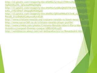 http://t2.gstatic.com/images?q=tbn:ANd9GcSy1XzyLhTI0hineRqgmTdlKtJBI9A
HgKk6VbaZ9v_QOsn6aMfKgXNqRg
http://t3.gstatic.com/images?q=tbn:ANd9GcSytBBuQNj03T8r29Vt88XODUXrlCt
w4w_xYRZv0HoT-2NqyoBZN3OQJI0
http://t3.gstatic.com/images?q=tbn:ANd9GcQRXobIWAxEYi3wM_uySM4yjQWx0
PoraiK_S1jn5NMzfGsMywizMJrXEsM
http://www.cristiano-ronaldo.org/cristiano-ronaldo-vs-lionel-messi-78_.html
http://www.soccer360.co.uk/cristiano-ronaldo-player-profile/
http://www.zimbio.com/photos/Cristiano+Ronaldo/Albert+Riera/Manchester+
United+v+Liverpool+Premier+League/UBEnV2HLuyD
http://worldsoccer.about.com/od/skillsandtactics/ss/Ronaldoskill.htm
 