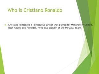 Who is Cristiano Ronaldo
 Cristiano Ronaldo is a Portuguese striker that played for Manchester United,
Real Madrid and Portugal. He is also captain of the Portugal team.
 