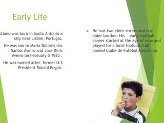 Early Life
stiano was born in Santo Antonio a
city near Lisbon, Portugal.
He was son to Maria Dolores dos
Santos Aveiro and Jose Dinis
Aveiro on February 5 1985 .
He was named after former U.S
President Ronald Regan.
 He had two elder sisters and one
older brother. His early football
career started at the age of nine and
played for a local football club
named Clube de Futebol Andorinha
 