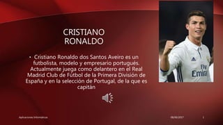 CRISTIANO
RONALDO
• Cristiano Ronaldo dos Santos Aveiro es un
futbolista, modelo y empresario portugués.
Actualmente juega como delantero en el Real
Madrid Club de Fútbol de la Primera División de
España y en la selección de Portugal, de la que es
capitán
08/06/2017 1Aplicaciones Informáticas
 