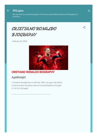 DAiLybio
We are here to provide biography of famous personalities.Moreover Biography of
inventors.
CRISTIANO RONALDO
BIOGRAPHY
-
February 03, 2022
CRISTIANO RONALDO BIOGRAPHY
Age&height
1.Cristiano Ronaldo born in 5th Feb 1985 .His age is 36 (2022).
2.where he born the place name is Funchal Madeira ,Portugal.
3.1.87 (6.2 ft) height
-----------------------------------------------------------------------------
 
