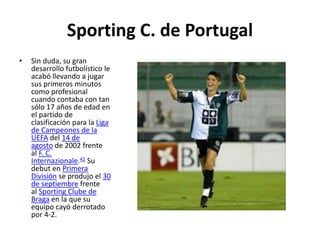 Sporting C. de Portugal
• Sin duda, su gran
desarrollo futbolístico le
acabó llevando a jugar
sus primeros minutos
como profesional
cuando contaba con tan
sólo 17 años de edad en
el partido de
clasificación para la Liga
de Campeones de la
UEFA del 14 de
agosto de 2002 frente
al F. C.
Internazionale.42 Su
debut en Primera
División se produjo el 30
de septiembre frente
al Sporting Clube de
Braga en la que su
equipo cayó derrotado
por 4-2.
 