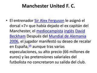 Manchester United F. C.
• El entrenador Sir Alex Ferguson le asignó el
dorsal «7» que había dejado el ex capitán del
Manchester, el mediocampista inglés David
Beckham Después del Mundial de Alemania
2006, el jugador manifestó su deseo de recalar
en España,54 aunque tras varias
especulaciones, su alto precio (66 millones de
euros) y las pretensiones salariales del
futbolista no concretaron su salida del club.
 